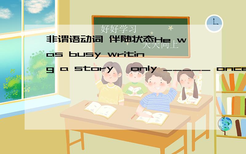 非谓语动词 伴随状态He was busy writing a story ,only _____ once in a