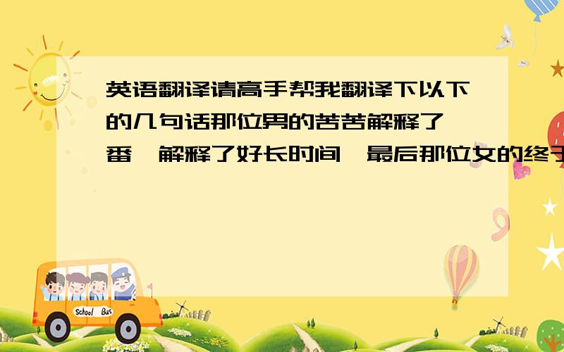 英语翻译请高手帮我翻译下以下的几句话那位男的苦苦解释了一番,解释了好长时间,最后那位女的终于理解了他,并原谅了他.不久,