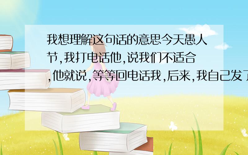 我想理解这句话的意思今天愚人节,我打电话他,说我们不适合,他就说,等等回电话我,后来,我自己发了信息给他,说愚人节快乐!