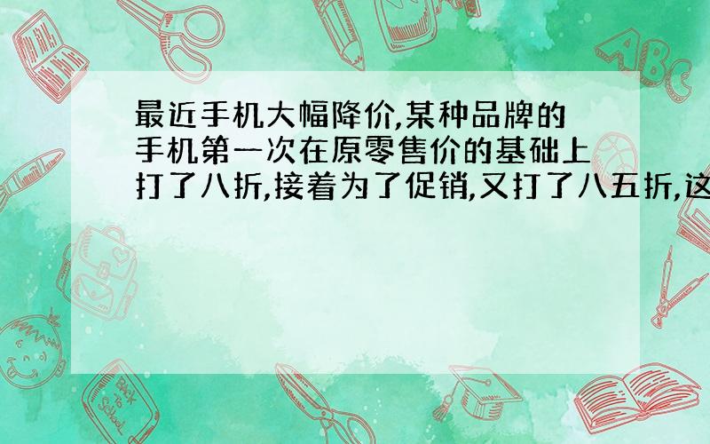 最近手机大幅降价,某种品牌的手机第一次在原零售价的基础上打了八折,接着为了促销,又打了八五折,这时每台