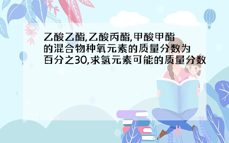 乙酸乙酯,乙酸丙酯,甲酸甲酯的混合物种氧元素的质量分数为百分之30,求氢元素可能的质量分数