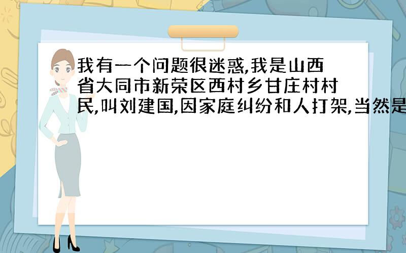 我有一个问题很迷惑,我是山西省大同市新荣区西村乡甘庄村村民,叫刘建国,因家庭纠纷和人打架,当然是他们先出的手,他家弟兄三