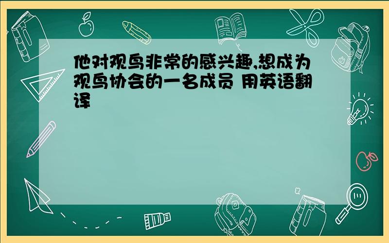 他对观鸟非常的感兴趣,想成为观鸟协会的一名成员 用英语翻译