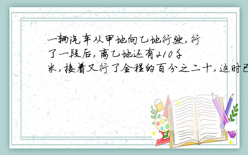 一辆汽车从甲地向乙地行驶,行了一段后,离乙地还有210千米,接着又行了全程的百分之二十,这时已行的和未