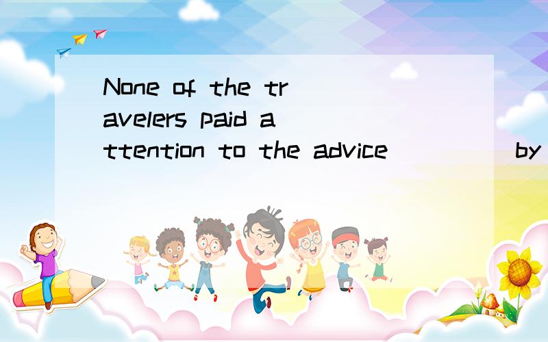 None of the travelers paid attention to the advice ____ by t