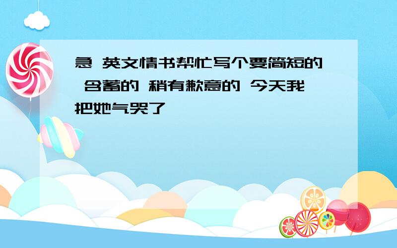 急 英文情书帮忙写个要简短的 含蓄的 稍有歉意的 今天我把她气哭了