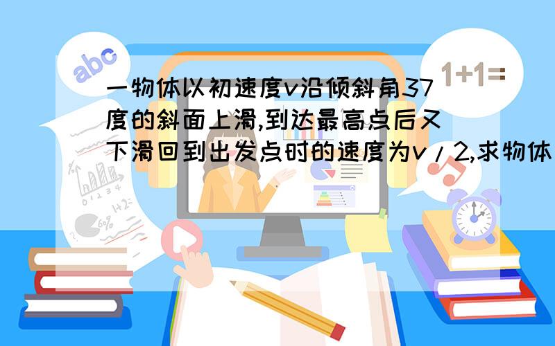 一物体以初速度v沿倾斜角37度的斜面上滑,到达最高点后又下滑回到出发点时的速度为v/2,求物体与斜面间的动摩擦因素.