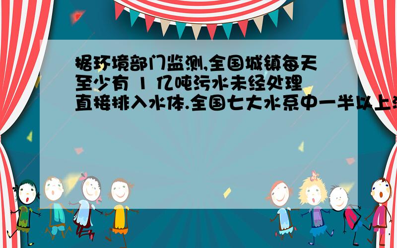 据环境部门监测,全国城镇每天至少有 1 亿吨污水未经处理直接排入水体.全国七大水系中一半以上河段水质受到污染,全国 1/