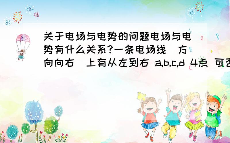 关于电场与电势的问题电场与电势有什么关系?一条电场线（方向向右）上有从左到右 a,b,c,d 4点 可否判断出 a b