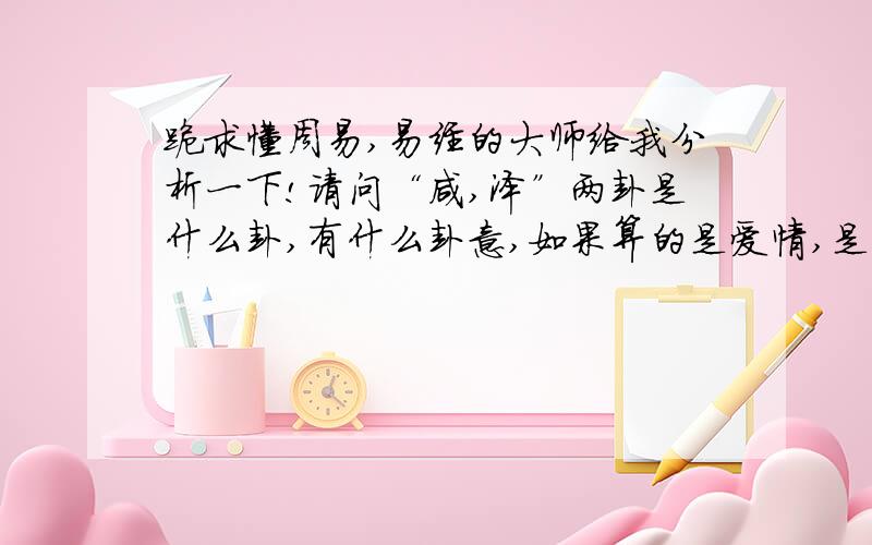 跪求懂周易,易经的大师给我分析一下!请问“咸,泽”两卦是什么卦,有什么卦意,如果算的是爱情,是好