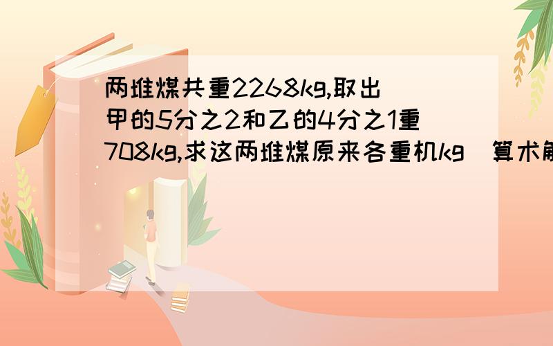 两堆煤共重2268kg,取出甲的5分之2和乙的4分之1重708kg,求这两堆煤原来各重机kg（算术解）求!