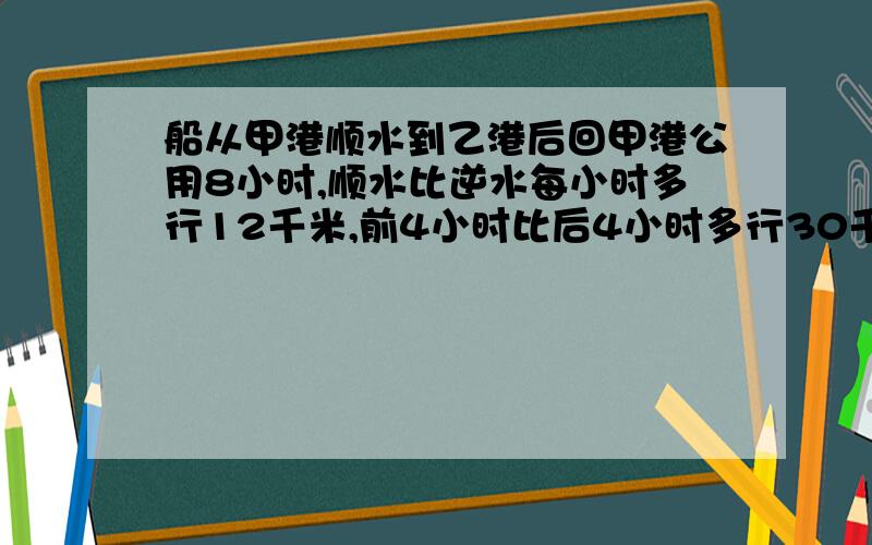 船从甲港顺水到乙港后回甲港公用8小时,顺水比逆水每小时多行12千米,前4小时比后4小时多行30千米,甲乙距离?