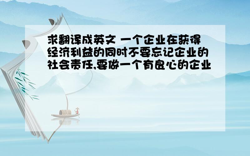 求翻译成英文 一个企业在获得经济利益的同时不要忘记企业的社会责任,要做一个有良心的企业