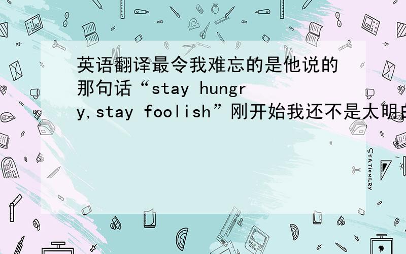 英语翻译最令我难忘的是他说的那句话“stay hungry,stay foolish”刚开始我还不是太明白,但他讲完之后