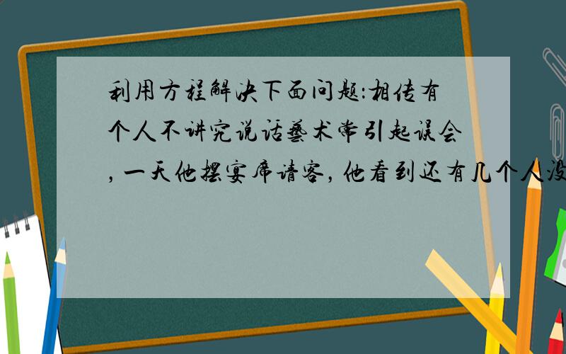 利用方程解决下面问题：相传有个人不讲究说话艺术常引起误会，一天他摆宴席请客，他看到还有几个人没来，就自言自语：“怎么该来