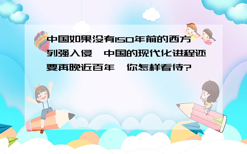 中国如果没有150年前的西方列强入侵,中国的现代化进程还要再晚近百年,你怎样看待?