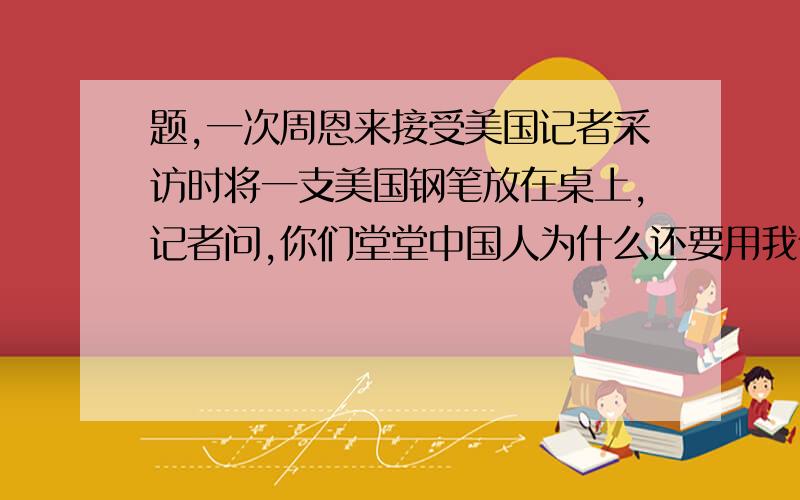 题,一次周恩来接受美国记者采访时将一支美国钢笔放在桌上,记者问,你们堂堂中国人为什么还要用我们美国