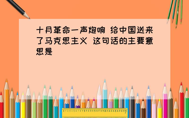 十月革命一声炮响 给中国送来了马克思主义 这句话的主要意思是