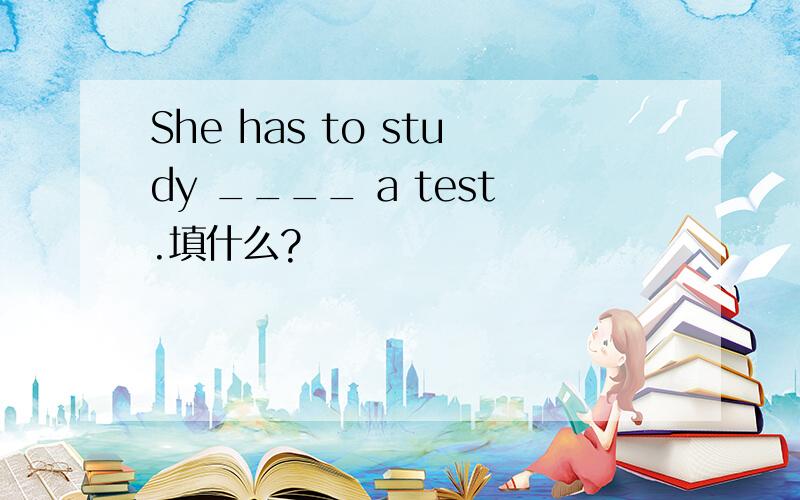 She has to study ____ a test.填什么?