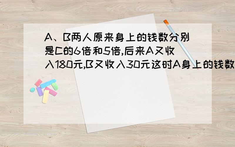 A、B两人原来身上的钱数分别是C的6倍和5倍,后来A又收入180元,B又收入30元这时A身上的钱数是B的1.5倍.原来A