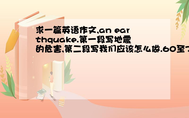 求一篇英语作文,an earthquake.第一段写地震的危害,第二段写我们应该怎么做.60至70词左右