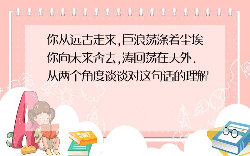 你从远古走来,巨浪荡涤着尘埃你向未来奔去,涛回荡在天外.从两个角度谈谈对这句话的理解