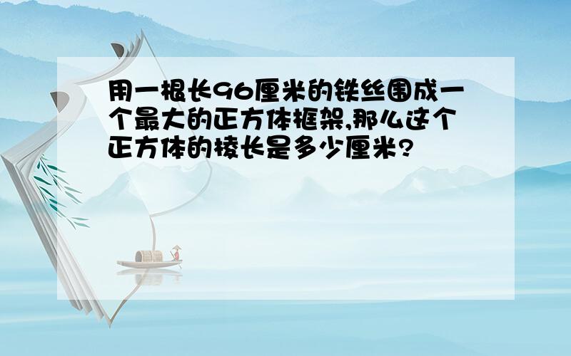 用一根长96厘米的铁丝围成一个最大的正方体框架,那么这个正方体的棱长是多少厘米?