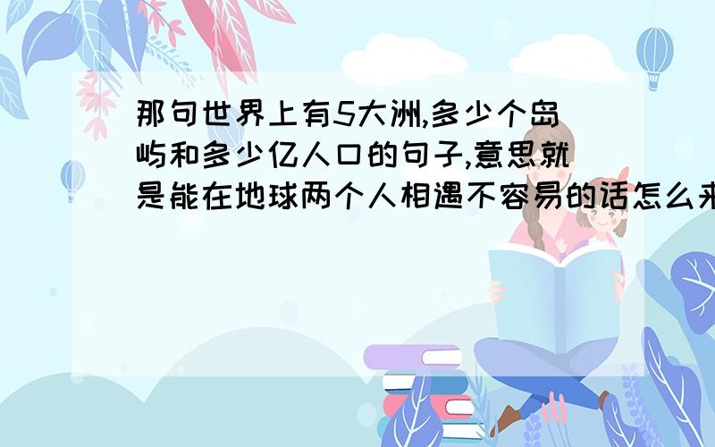 那句世界上有5大洲,多少个岛屿和多少亿人口的句子,意思就是能在地球两个人相遇不容易的话怎么来说的,