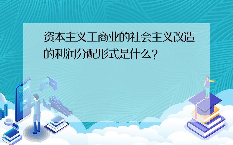 资本主义工商业的社会主义改造的利润分配形式是什么?