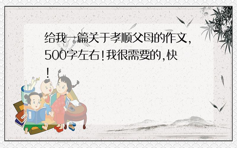 给我一篇关于孝顺父母的作文,500字左右!我很需要的,快!