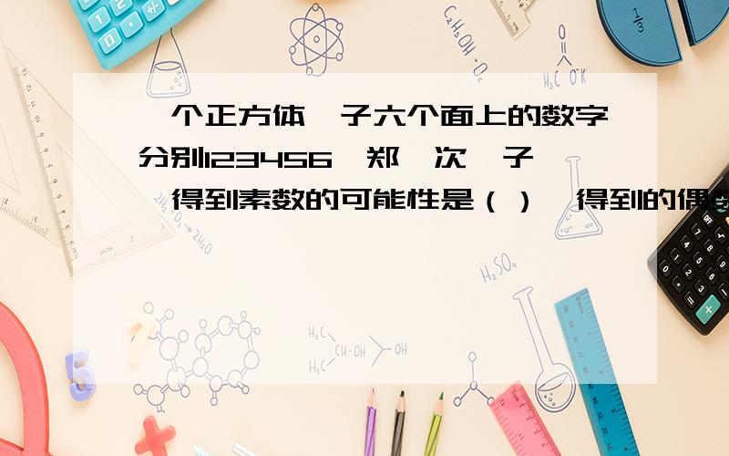 一个正方体骰子六个面上的数字分别123456,郑一次骰子,得到素数的可能性是（）,得到的偶数的可能性是?