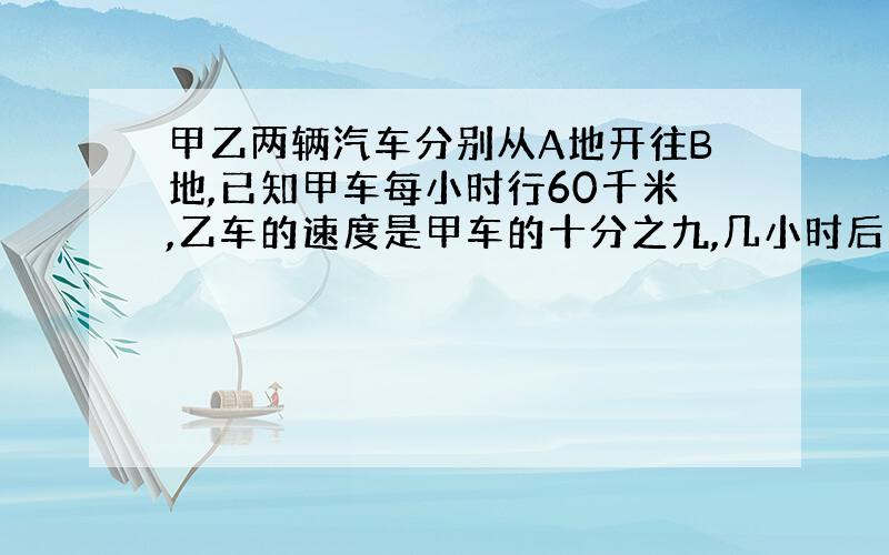 甲乙两辆汽车分别从A地开往B地,已知甲车每小时行60千米,乙车的速度是甲车的十分之九,几小时后两车相遇