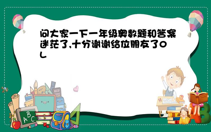 问大家一下一年级奥数题和答案迷茫了,十分谢谢给位朋友了0L