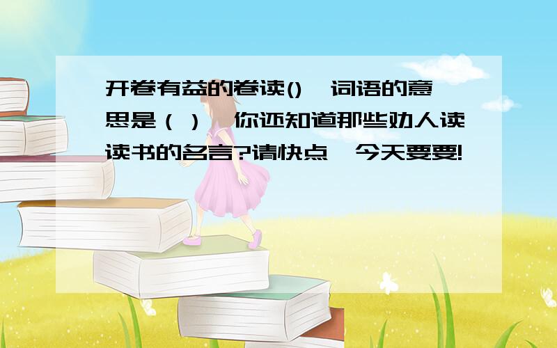 开卷有益的卷读(),词语的意思是（）,你还知道那些劝人读读书的名言?请快点,今天要要!