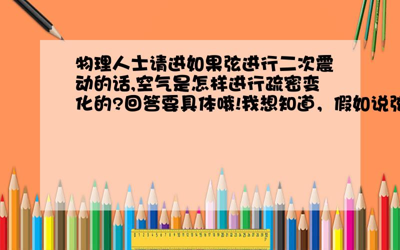 物理人士请进如果弦进行二次震动的话,空气是怎样进行疏密变化的?回答要具体哦!我想知道，假如说弦向上震时，对于上面来说是密