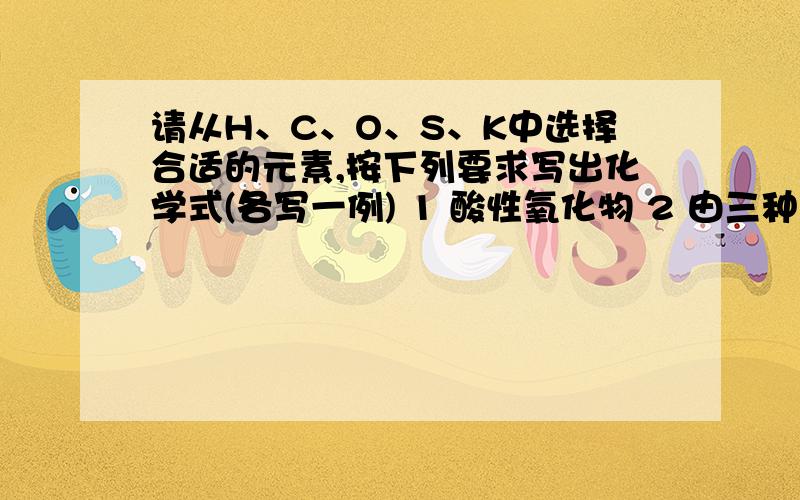 请从H、C、O、S、K中选择合适的元素,按下列要求写出化学式(各写一例) 1 酸性氧化物 2 由三种元素组成的酸