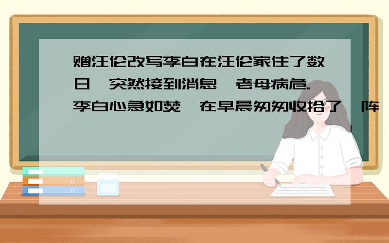 赠汪伦改写李白在汪伦家住了数日,突然接到消息,老母病危.李白心急如焚,在早晨匆匆收拾了一阵,不辞而别.此时正值春季,花开