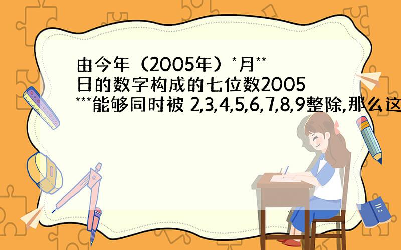 由今年（2005年）*月**日的数字构成的七位数2005***能够同时被 2,3,4,5,6,7,8,9整除,那么这个七