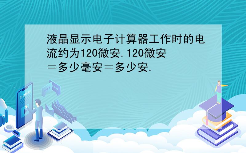 液晶显示电子计算器工作时的电流约为120微安.120微安＝多少毫安＝多少安.