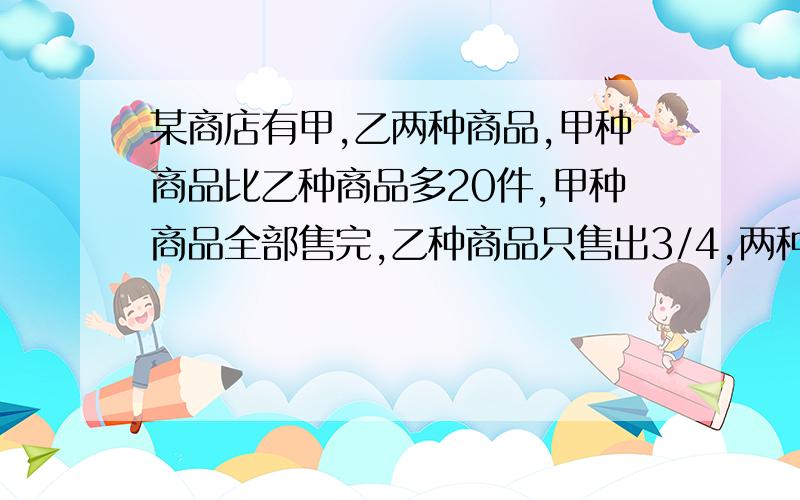 某商店有甲,乙两种商品,甲种商品比乙种商品多20件,甲种商品全部售完,乙种商品只售出3/4,两种商品共售