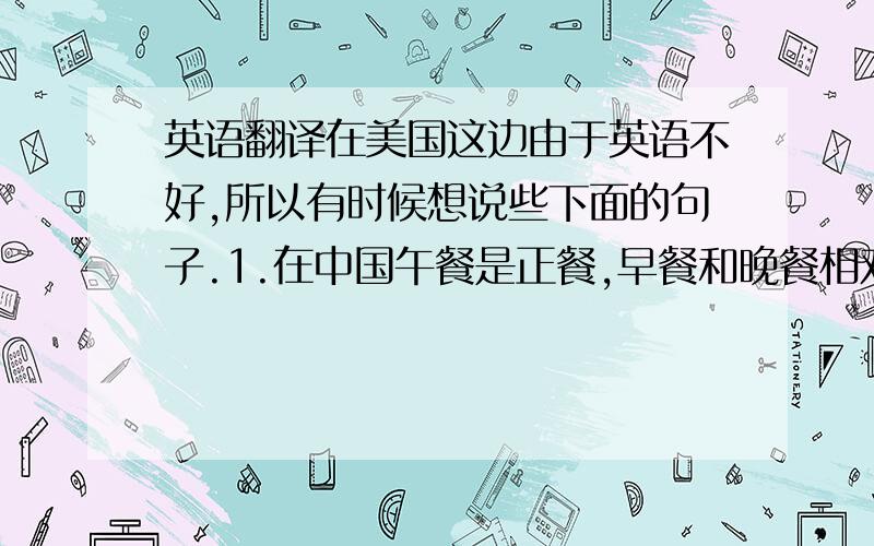 英语翻译在美国这边由于英语不好,所以有时候想说些下面的句子.1.在中国午餐是正餐,早餐和晚餐相对简单一些.2.我的英语不