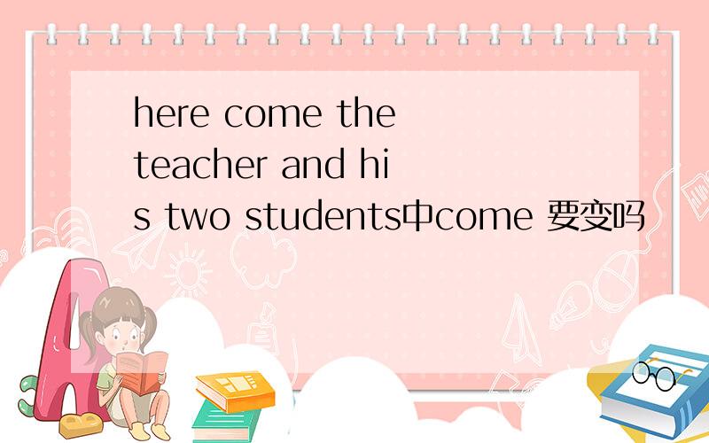 here come the teacher and his two students中come 要变吗