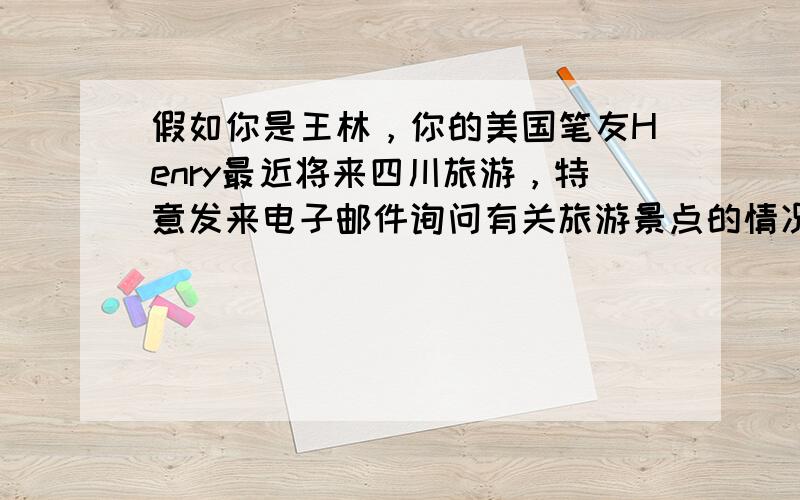 假如你是王林，你的美国笔友Henry最近将来四川旅游，特意发来电子邮件询问有关旅游景点的情况。请你根据以下要点，用英语回