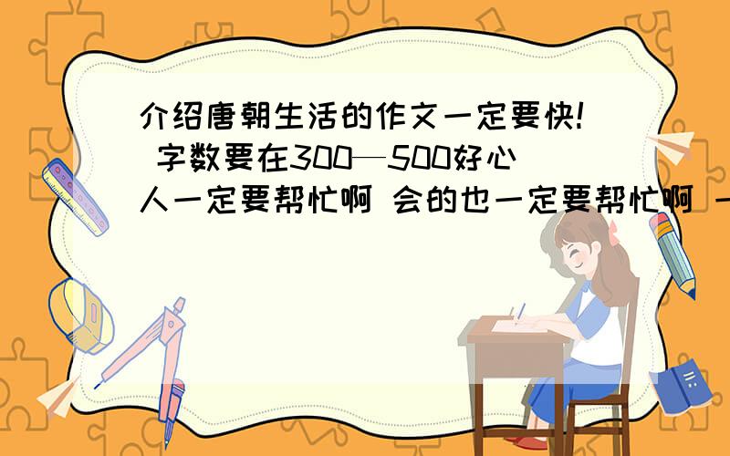 介绍唐朝生活的作文一定要快! 字数要在300—500好心人一定要帮忙啊 会的也一定要帮忙啊 一定最好适合中学生哦！！1