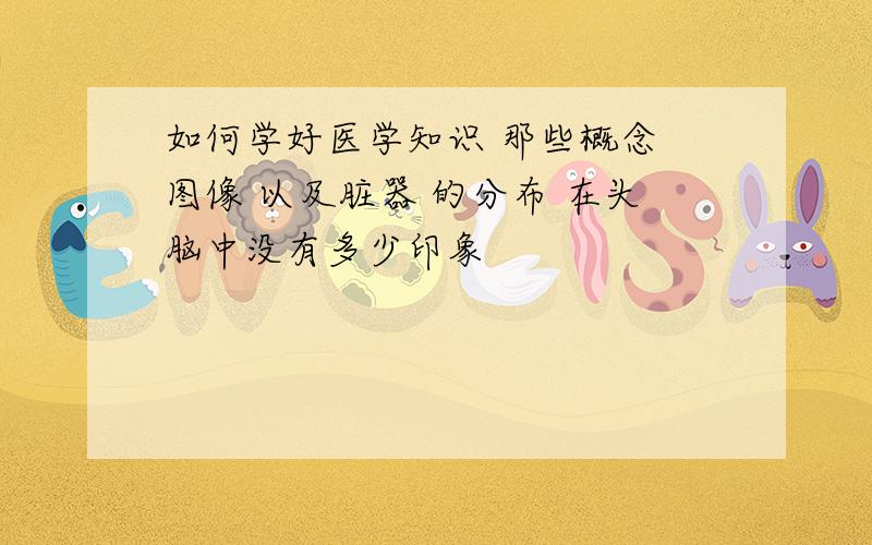 如何学好医学知识 那些概念 图像 以及脏器 的分布 在头脑中没有多少印象