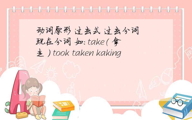 动词原形 过去式 过去分词 现在分词 如：take（ 拿走 ） took taken kaking