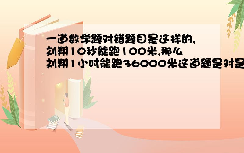 一道数学题对错题目是这样的,刘翔10秒能跑100米,那么刘翔1小时能跑36000米这道题是对是错?忘了告诉大家这不是判断