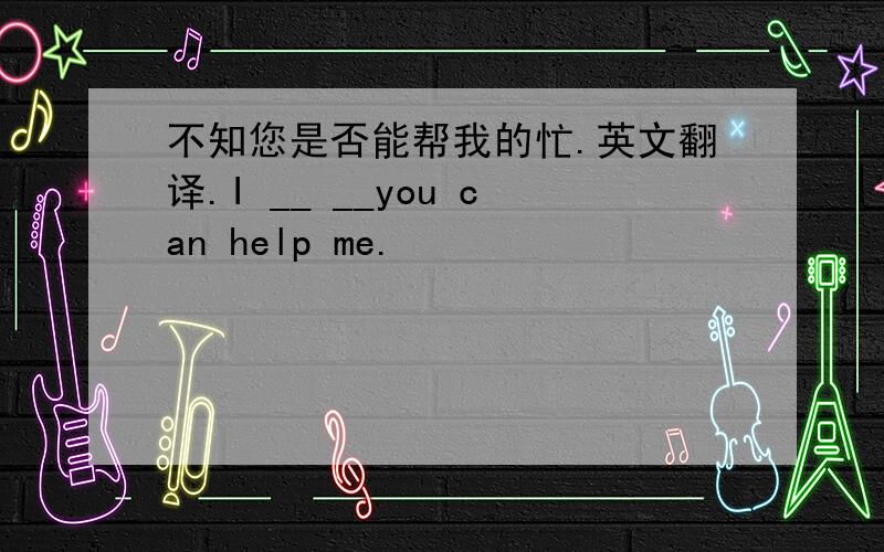 不知您是否能帮我的忙.英文翻译.I __ __you can help me.