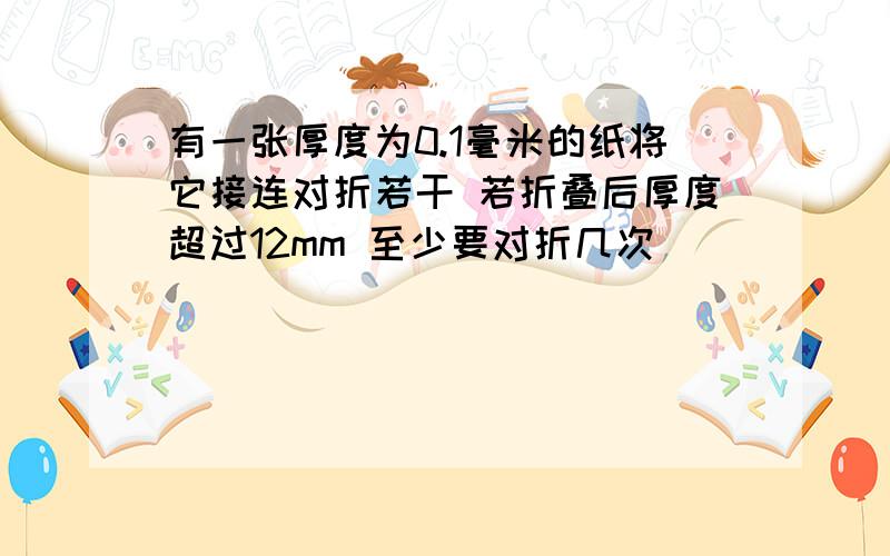 有一张厚度为0.1毫米的纸将它接连对折若干 若折叠后厚度超过12mm 至少要对折几次