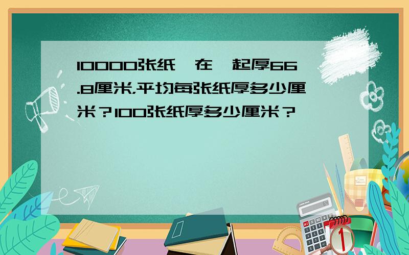 10000张纸摞在一起厚66.8厘米，平均每张纸厚多少厘米？100张纸厚多少厘米？